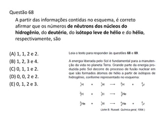Questão 68
A partir das informações contidas no esquema, é correto
afirmar que os números de nêutrons dos núcleos do
hidrogênio, do deutério, do isótopo leve de hélio e do hélio,
respectivamente, são
(A) 1, 1, 2 e 2.
(B) 1, 2, 3 e 4.
(C) 0, 1, 1 e 2.
(D) 0, 0, 2 e 2.
(E) 0, 1, 2 e 3.
 