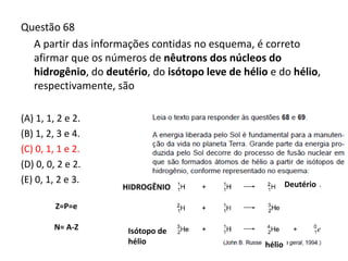 Questão 68
A partir das informações contidas no esquema, é correto
afirmar que os números de nêutrons dos núcleos do
hidrogênio, do deutério, do isótopo leve de hélio e do hélio,
respectivamente, são
(A) 1, 1, 2 e 2.
(B) 1, 2, 3 e 4.
(C) 0, 1, 1 e 2.
(D) 0, 0, 2 e 2.
(E) 0, 1, 2 e 3.
Z=P=e
N= A-Z
hélio
HIDROGÊNIO Deutério
Isótopo de
hélio
 