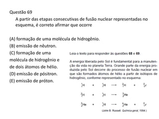 Questão 69
A partir das etapas consecutivas de fusão nuclear representadas no
esquema, é correto afirmar que ocorre
(A) formação de uma molécula de hidrogênio.
(B) emissão de nêutron.
(C) formação de uma
molécula de hidrogênio e
de dois átomos de hélio.
(D) emissão de pósitron.
(E) emissão de próton.
 