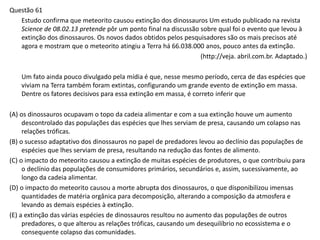 Questão 61
Estudo confirma que meteorito causou extinção dos dinossauros Um estudo publicado na revista
Science de 08.02.13 pretende pôr um ponto final na discussão sobre qual foi o evento que levou à
extinção dos dinossauros. Os novos dados obtidos pelos pesquisadores são os mais precisos até
agora e mostram que o meteorito atingiu a Terra há 66.038.000 anos, pouco antes da extinção.
(http://veja. abril.com.br. Adaptado.)
Um fato ainda pouco divulgado pela mídia é que, nesse mesmo período, cerca de das espécies que
viviam na Terra também foram extintas, configurando um grande evento de extinção em massa.
Dentre os fatores decisivos para essa extinção em massa, é correto inferir que
(A) os dinossauros ocupavam o topo da cadeia alimentar e com a sua extinção houve um aumento
descontrolado das populações das espécies que lhes serviam de presa, causando um colapso nas
relações tróficas.
(B) o sucesso adaptativo dos dinossauros no papel de predadores levou ao declínio das populações de
espécies que lhes serviam de presa, resultando na redução das fontes de alimento.
(C) o impacto do meteorito causou a extinção de muitas espécies de produtores, o que contribuiu para
o declínio das populações de consumidores primários, secundários e, assim, sucessivamente, ao
longo da cadeia alimentar.
(D) o impacto do meteorito causou a morte abrupta dos dinossauros, o que disponibilizou imensas
quantidades de matéria orgânica para decomposição, alterando a composição da atmosfera e
levando as demais espécies à extinção.
(E) a extinção das várias espécies de dinossauros resultou no aumento das populações de outros
predadores, o que alterou as relações tróficas, causando um desequilíbrio no ecossistema e o
consequente colapso das comunidades.
 