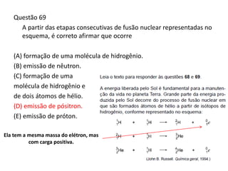 Questão 69
A partir das etapas consecutivas de fusão nuclear representadas no
esquema, é correto afirmar que ocorre
(A) formação de uma molécula de hidrogênio.
(B) emissão de nêutron.
(C) formação de uma
molécula de hidrogênio e
de dois átomos de hélio.
(D) emissão de pósitron.
(E) emissão de próton.
Ela tem a mesma massa do elétron, mas
com carga positiva.
 