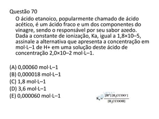 Questão 70
O ácido etanoico, popularmente chamado de ácido
acético, é um ácido fraco e um dos componentes do
vinagre, sendo o responsável por seu sabor azedo.
Dada a constante de ionização, Ka, igual a 1,8×10–5,
assinale a alternativa que apresenta a concentração em
mol·L–1 de H+ em uma solução deste ácido de
concentração 2,0×10–2 mol·L–1.
(A) 0,00060 mol·L–1
(B) 0,000018 mol·L–1
(C) 1,8 mol·L–1
(D) 3,6 mol·L–1
(E) 0,000060 mol·L–1
 
