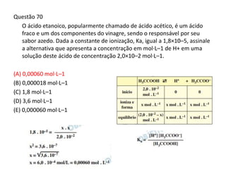 Questão 70
O ácido etanoico, popularmente chamado de ácido acético, é um ácido
fraco e um dos componentes do vinagre, sendo o responsável por seu
sabor azedo. Dada a constante de ionização, Ka, igual a 1,8×10–5, assinale
a alternativa que apresenta a concentração em mol·L–1 de H+ em uma
solução deste ácido de concentração 2,0×10–2 mol·L–1.
(A) 0,00060 mol·L–1
(B) 0,000018 mol·L–1
(C) 1,8 mol·L–1
(D) 3,6 mol·L–1
(E) 0,000060 mol·L–1
 