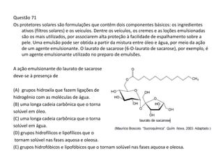 Questão 71
Os protetores solares são formulações que contêm dois componentes básicos: os ingredientes
ativos (filtros solares) e os veículos. Dentre os veículos, os cremes e as loções emulsionadas
são os mais utilizados, por associarem alta proteção à facilidade de espalhamento sobre a
pele. Uma emulsão pode ser obtida a partir da mistura entre óleo e água, por meio da ação
de um agente emulsionante. O laurato de sacarose (6-O-laurato de sacarose), por exemplo, é
um agente emulsionante utilizado no preparo de emulsões.
A ação emulsionante do laurato de sacarose
deve-se à presença de
(A) grupos hidroxila que fazem ligações de
hidrogênio com as moléculas de água.
(B) uma longa cadeia carbônica que o torna
solúvel em óleo.
(C) uma longa cadeia carbônica que o torna
solúvel em água.
(D) grupos hidrofílicos e lipofílicos que o
tornam solúvel nas fases aquosa e oleosa.
(E) grupos hidrofóbicos e lipofóbicos que o tornam solúvel nas fases aquosa e oleosa.
 