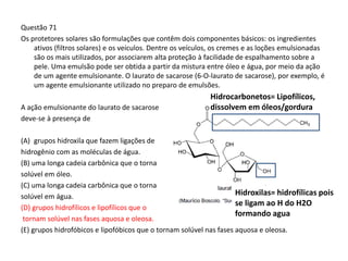 Questão 71
Os protetores solares são formulações que contêm dois componentes básicos: os ingredientes
ativos (filtros solares) e os veículos. Dentre os veículos, os cremes e as loções emulsionadas
são os mais utilizados, por associarem alta proteção à facilidade de espalhamento sobre a
pele. Uma emulsão pode ser obtida a partir da mistura entre óleo e água, por meio da ação
de um agente emulsionante. O laurato de sacarose (6-O-laurato de sacarose), por exemplo, é
um agente emulsionante utilizado no preparo de emulsões.
A ação emulsionante do laurato de sacarose
deve-se à presença de
(A) grupos hidroxila que fazem ligações de
hidrogênio com as moléculas de água.
(B) uma longa cadeia carbônica que o torna
solúvel em óleo.
(C) uma longa cadeia carbônica que o torna
solúvel em água.
(D) grupos hidrofílicos e lipofílicos que o
tornam solúvel nas fases aquosa e oleosa.
(E) grupos hidrofóbicos e lipofóbicos que o tornam solúvel nas fases aquosa e oleosa.
Hidrocarbonetos= Lipofílicos,
dissolvem em óleos/gordura
Hidroxilas= hidrofílicas pois
se ligam ao H do H2O
formando agua
 