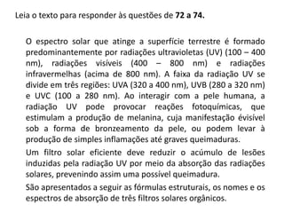Leia o texto para responder às questões de 72 a 74.
O espectro solar que atinge a superfície terrestre é formado
predominantemente por radiações ultravioletas (UV) (100 – 400
nm), radiações visíveis (400 – 800 nm) e radiações
infravermelhas (acima de 800 nm). A faixa da radiação UV se
divide em três regiões: UVA (320 a 400 nm), UVB (280 a 320 nm)
e UVC (100 a 280 nm). Ao interagir com a pele humana, a
radiação UV pode provocar reações fotoquímicas, que
estimulam a produção de melanina, cuja manifestação évisível
sob a forma de bronzeamento da pele, ou podem levar à
produção de simples inflamações até graves queimaduras.
Um filtro solar eficiente deve reduzir o acúmulo de lesões
induzidas pela radiação UV por meio da absorção das radiações
solares, prevenindo assim uma possível queimadura.
São apresentados a seguir as fórmulas estruturais, os nomes e os
espectros de absorção de três filtros solares orgânicos.
 