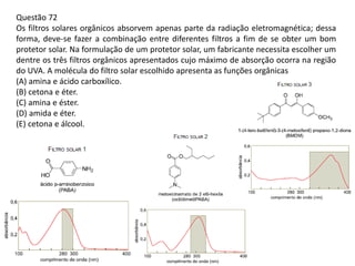 Questão 72
Os filtros solares orgânicos absorvem apenas parte da radiação eletromagnética; dessa
forma, deve-se fazer a combinação entre diferentes filtros a fim de se obter um bom
protetor solar. Na formulação de um protetor solar, um fabricante necessita escolher um
dentre os três filtros orgânicos apresentados cujo máximo de absorção ocorra na região
do UVA. A molécula do filtro solar escolhido apresenta as funções orgânicas
(A) amina e ácido carboxílico.
(B) cetona e éter.
(C) amina e éster.
(D) amida e éter.
(E) cetona e álcool.
 