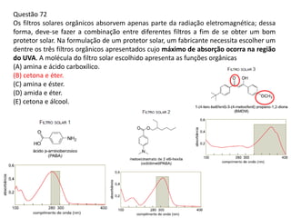 Questão 72
Os filtros solares orgânicos absorvem apenas parte da radiação eletromagnética; dessa
forma, deve-se fazer a combinação entre diferentes filtros a fim de se obter um bom
protetor solar. Na formulação de um protetor solar, um fabricante necessita escolher um
dentre os três filtros orgânicos apresentados cujo máximo de absorção ocorra na região
do UVA. A molécula do filtro solar escolhido apresenta as funções orgânicas
(A) amina e ácido carboxílico.
(B) cetona e éter.
(C) amina e éster.
(D) amida e éter.
(E) cetona e álcool.
 