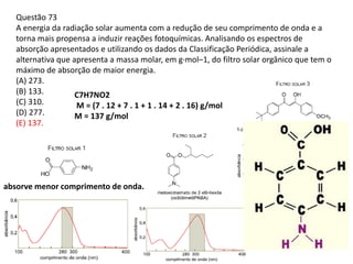 Questão 73
A energia da radiação solar aumenta com a redução de seu comprimento de onda e a
torna mais propensa a induzir reações fotoquímicas. Analisando os espectros de
absorção apresentados e utilizando os dados da Classificação Periódica, assinale a
alternativa que apresenta a massa molar, em g·mol–1, do filtro solar orgânico que tem o
máximo de absorção de maior energia.
(A) 273.
(B) 133.
(C) 310.
(D) 277.
(E) 137.
absorve menor comprimento de onda.
C7H7NO2
M = (7 . 12 + 7 . 1 + 1 . 14 + 2 . 16) g/mol
M = 137 g/mol
 
