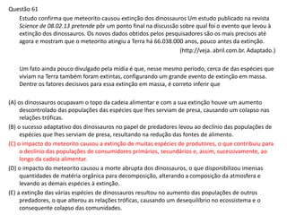 Questão 61
Estudo confirma que meteorito causou extinção dos dinossauros Um estudo publicado na revista
Science de 08.02.13 pretende pôr um ponto final na discussão sobre qual foi o evento que levou à
extinção dos dinossauros. Os novos dados obtidos pelos pesquisadores são os mais precisos até
agora e mostram que o meteorito atingiu a Terra há 66.038.000 anos, pouco antes da extinção.
(http://veja. abril.com.br. Adaptado.)
Um fato ainda pouco divulgado pela mídia é que, nesse mesmo período, cerca de das espécies que
viviam na Terra também foram extintas, configurando um grande evento de extinção em massa.
Dentre os fatores decisivos para essa extinção em massa, é correto inferir que
(A) os dinossauros ocupavam o topo da cadeia alimentar e com a sua extinção houve um aumento
descontrolado das populações das espécies que lhes serviam de presa, causando um colapso nas
relações tróficas.
(B) o sucesso adaptativo dos dinossauros no papel de predadores levou ao declínio das populações de
espécies que lhes serviam de presa, resultando na redução das fontes de alimento.
(C) o impacto do meteorito causou a extinção de muitas espécies de produtores, o que contribuiu para
o declínio das populações de consumidores primários, secundários e, assim, sucessivamente, ao
longo da cadeia alimentar.
(D) o impacto do meteorito causou a morte abrupta dos dinossauros, o que disponibilizou imensas
quantidades de matéria orgânica para decomposição, alterando a composição da atmosfera e
levando as demais espécies à extinção.
(E) a extinção das várias espécies de dinossauros resultou no aumento das populações de outros
predadores, o que alterou as relações tróficas, causando um desequilíbrio no ecossistema e o
consequente colapso das comunidades.
 