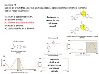 Questão 74
Dentre os três filtros solares orgânicos citados, apresentam tautomeria e isomeria
óptica, respectivamente:
(A) PABA e octildimetilPABA.
(B) BMDM e PABA.
(C) BMDM e octildimetilPABA.
(D) PABA e BMDM.
(E) octildimetilPABA e BMDM.
Tautomeria
somente em
cetonas e
alcool
Isomeria
óptica só
acontece em
carbonos
quirais
 