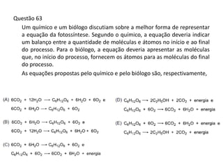 Questão 63
Um químico e um biólogo discutiam sobre a melhor forma de representar
a equação da fotossíntese. Segundo o químico, a equação deveria indicar
um balanço entre a quantidade de moléculas e átomos no início e ao final
do processo. Para o biólogo, a equação deveria apresentar as moléculas
que, no início do processo, fornecem os átomos para as moléculas do final
do processo.
As equações propostas pelo químico e pelo biólogo são, respectivamente,
 