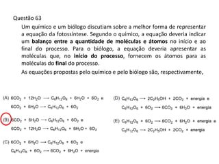 Questão 63
Um químico e um biólogo discutiam sobre a melhor forma de representar
a equação da fotossíntese. Segundo o químico, a equação deveria indicar
um balanço entre a quantidade de moléculas e átomos no início e ao
final do processo. Para o biólogo, a equação deveria apresentar as
moléculas que, no início do processo, fornecem os átomos para as
moléculas do final do processo.
As equações propostas pelo químico e pelo biólogo são, respectivamente,
 
