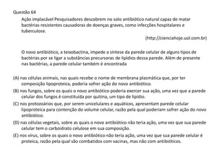 Questão 64
Ação implacável Pesquisadores descobrem no solo antibiótico natural capaz de matar
bactérias resistentes causadoras de doenças graves, como infecções hospitalares e
tuberculose.
(http://cienciahoje.uol.com.br)
O novo antibiótico, a teixobactina, impede a síntese da parede celular de alguns tipos de
bactérias por se ligar a substâncias precursoras de lipídios dessa parede. Além de presente
nas bactérias, a parede celular também é encontrada
(A) nas células animais, nas quais recebe o nome de membrana plasmática que, por ter
composição lipoproteica, poderia sofrer ação do novo antibiótico.
(B) nos fungos, sobre os quais o novo antibiótico poderia exercer sua ação, uma vez que a parede
celular dos fungos é constituída por quitina, um tipo de lipídio.
(C) nos protozoários que, por serem unicelulares e aquáticos, apresentam parede celular
lipoproteica para contenção do volume celular, razão pela qual poderiam sofrer ação do novo
antibiótico.
(D) nas células vegetais, sobre as quais o novo antibiótico não teria ação, uma vez que sua parede
celular tem o carboidrato celulose em sua composição.
(E) nos vírus, sobre os quais o novo antibiótico não teria ação, uma vez que sua parede celular é
proteica, razão pela qual são combatidos com vacinas, mas não com antibióticos.
 