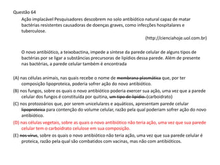 Questão 64
Ação implacável Pesquisadores descobrem no solo antibiótico natural capaz de matar
bactérias resistentes causadoras de doenças graves, como infecções hospitalares e
tuberculose.
(http://cienciahoje.uol.com.br)
O novo antibiótico, a teixobactina, impede a síntese da parede celular de alguns tipos de
bactérias por se ligar a substâncias precursoras de lipídios dessa parede. Além de presente
nas bactérias, a parede celular também é encontrada
(A) nas células animais, nas quais recebe o nome de membrana plasmática que, por ter
composição lipoproteica, poderia sofrer ação do novo antibiótico.
(B) nos fungos, sobre os quais o novo antibiótico poderia exercer sua ação, uma vez que a parede
celular dos fungos é constituída por quitina, um tipo de lipídio. (carboidrato)
(C) nos protozoários que, por serem unicelulares e aquáticos, apresentam parede celular
lipoproteica para contenção do volume celular, razão pela qual poderiam sofrer ação do novo
antibiótico.
(D) nas células vegetais, sobre as quais o novo antibiótico não teria ação, uma vez que sua parede
celular tem o carboidrato celulose em sua composição.
(E) nos vírus, sobre os quais o novo antibiótico não teria ação, uma vez que sua parede celular é
proteica, razão pela qual são combatidos com vacinas, mas não com antibióticos.
 