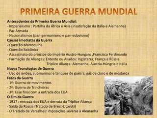 PRIMEIRA GUERRA MUNDIALAntecedentes da Primeira Guerra Mundial:- Imperialismo : Partilha da África e Ásia (insatisfação da Itália e Alemanha)- Paz Armada- Nacionalismos (pan-germanismo e pan-eslavismo) Causas Imediatas da Guerra- Questão Marroquina- Questão Balcânica- Assassinato do príncipe do Império Austro-Hungaro ,Francisco Ferdinando- Formação de Alianças: Entente ou Aliados: Inglaterra, França e Rússia		         Tríplice Aliança: Alemanha, Austria-Húngria e ItáliaNovas Tecnologias de Guerra- Uso de aviões, submarinos e tanques de guerra, gás de cloro e de mostardaFases da Guerra- 1ª: Guerra de movimentos- 2ª: Guerra de Trincheiras- 3ª: Fase final com a entrada dos EUAO Fim da Guerra- 1917 : entrada dos EUA e derrota da Tríplice Aliança - Saída da Rússia (Tratado de Brest-Litovski)- O Tratado de Versalhes: imposições severas à Alemanha