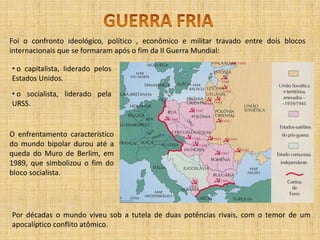 GUERRA FRIAFoi o confronto ideológico, político , econômico e militar travado entre dois blocos internacionais que se formaram após o fim da II Guerra Mundial: o capitalista, liderado pelos Estados Unidos.