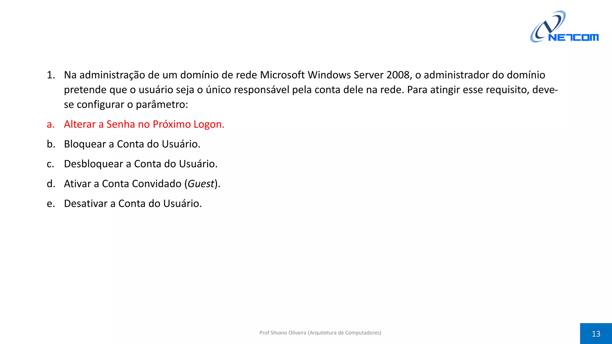 1. Na administração de um domínio de rede Microsoft Windows Server 2008, o administrador do domínio
pretende que o usuário seja o único responsável pela conta dele na rede. Para atingir esse requisito, deve-
se configurar o parâmetro:
a. Alterar a Senha no Próximo Logon.
b. Bloquear a Conta do Usuário.
c. Desbloquear a Conta do Usuário.
d. Ativar a Conta Convidado (Guest).
e. Desativar a Conta do Usuário.
Prof Silvano Oliveira (Arquitetura de Computadores) 13
 