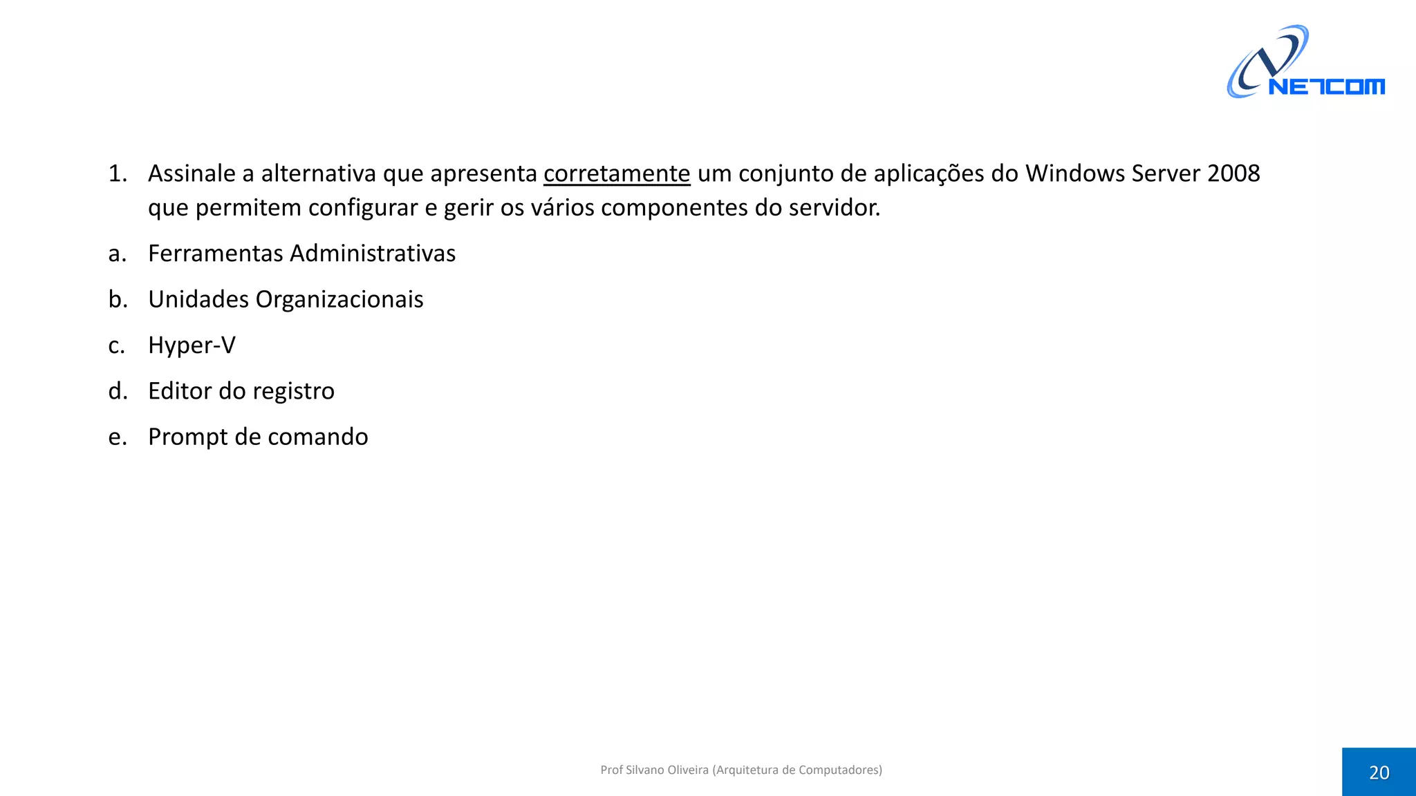 1. Assinale a alternativa que apresenta corretamente um conjunto de aplicações do Windows Server 2008
que permitem configurar e gerir os vários componentes do servidor.
a. Ferramentas Administrativas
b. Unidades Organizacionais
c. Hyper-V
d. Editor do registro
e. Prompt de comando
Prof Silvano Oliveira (Arquitetura de Computadores) 20
 