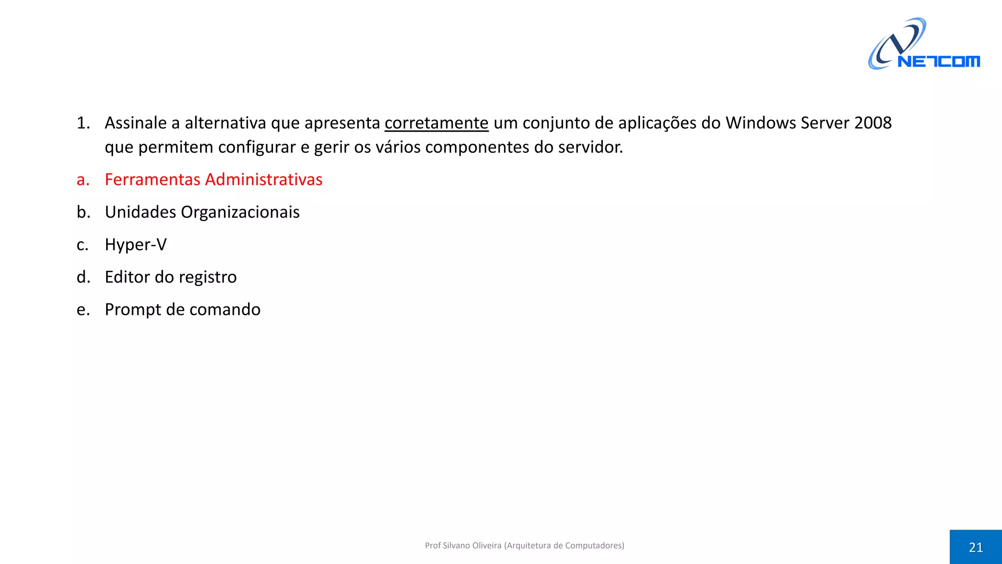 1. Assinale a alternativa que apresenta corretamente um conjunto de aplicações do Windows Server 2008
que permitem configurar e gerir os vários componentes do servidor.
a. Ferramentas Administrativas
b. Unidades Organizacionais
c. Hyper-V
d. Editor do registro
e. Prompt de comando
Prof Silvano Oliveira (Arquitetura de Computadores) 21
 