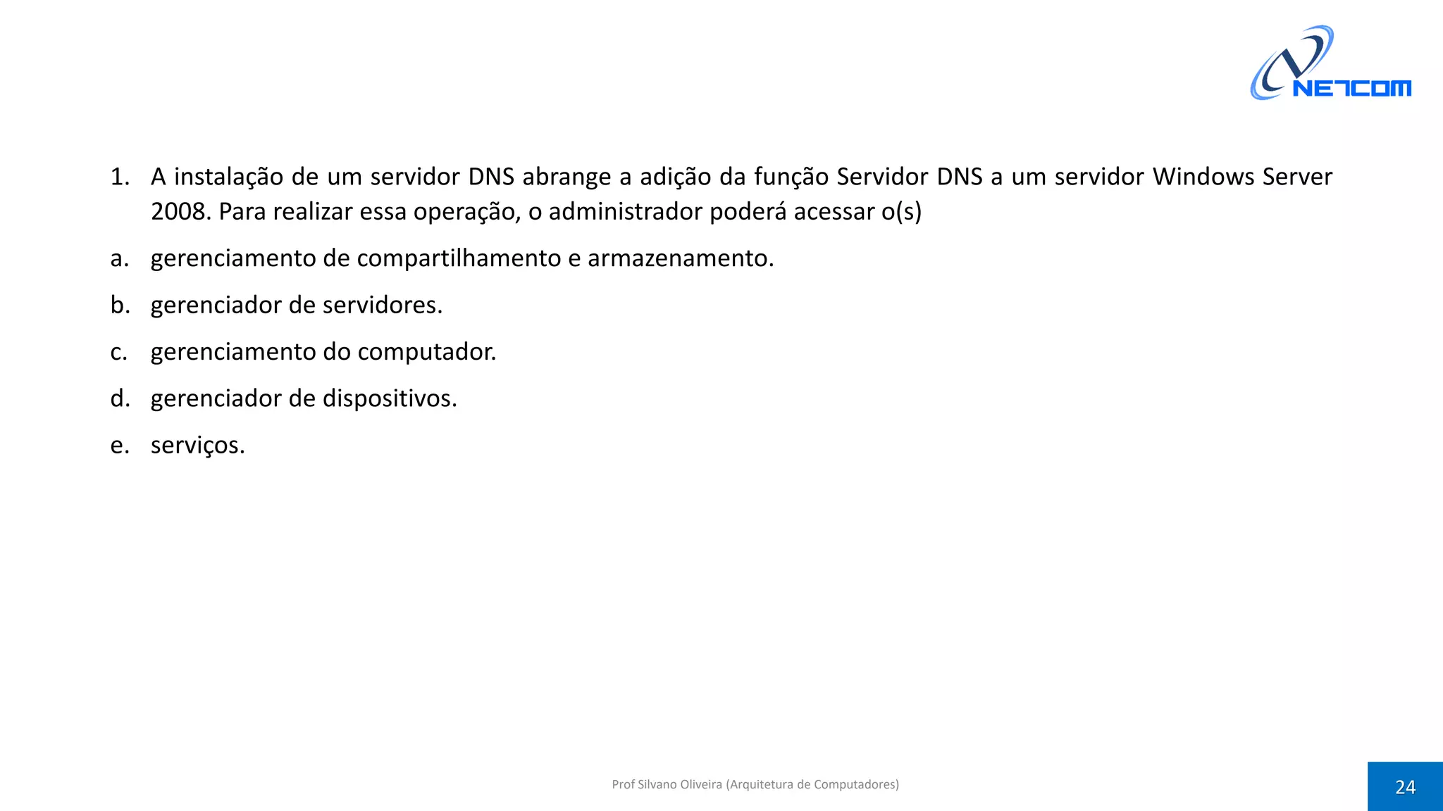 1. A instalação de um servidor DNS abrange a adição da função Servidor DNS a um servidor Windows Server
2008. Para realizar essa operação, o administrador poderá acessar o(s)
a. gerenciamento de compartilhamento e armazenamento.
b. gerenciador de servidores.
c. gerenciamento do computador.
d. gerenciador de dispositivos.
e. serviços.
Prof Silvano Oliveira (Arquitetura de Computadores) 24
 