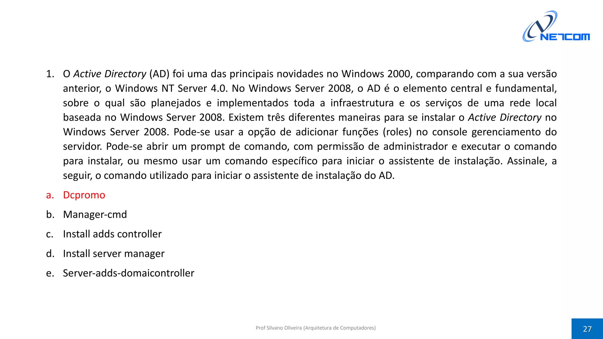 1. O Active Directory (AD) foi uma das principais novidades no Windows 2000, comparando com a sua versão
anterior, o Windows NT Server 4.0. No Windows Server 2008, o AD é o elemento central e fundamental,
sobre o qual são planejados e implementados toda a infraestrutura e os serviços de uma rede local
baseada no Windows Server 2008. Existem três diferentes maneiras para se instalar o Active Directory no
Windows Server 2008. Pode‐se usar a opção de adicionar funções (roles) no console gerenciamento do
servidor. Pode‐se abrir um prompt de comando, com permissão de administrador e executar o comando
para instalar, ou mesmo usar um comando específico para iniciar o assistente de instalação. Assinale, a
seguir, o comando utilizado para iniciar o assistente de instalação do AD.
a. Dcpromo
b. Manager‐cmd
c. Install adds controller
d. Install server manager
e. Server‐adds‐domaicontroller
Prof Silvano Oliveira (Arquitetura de Computadores) 27
 