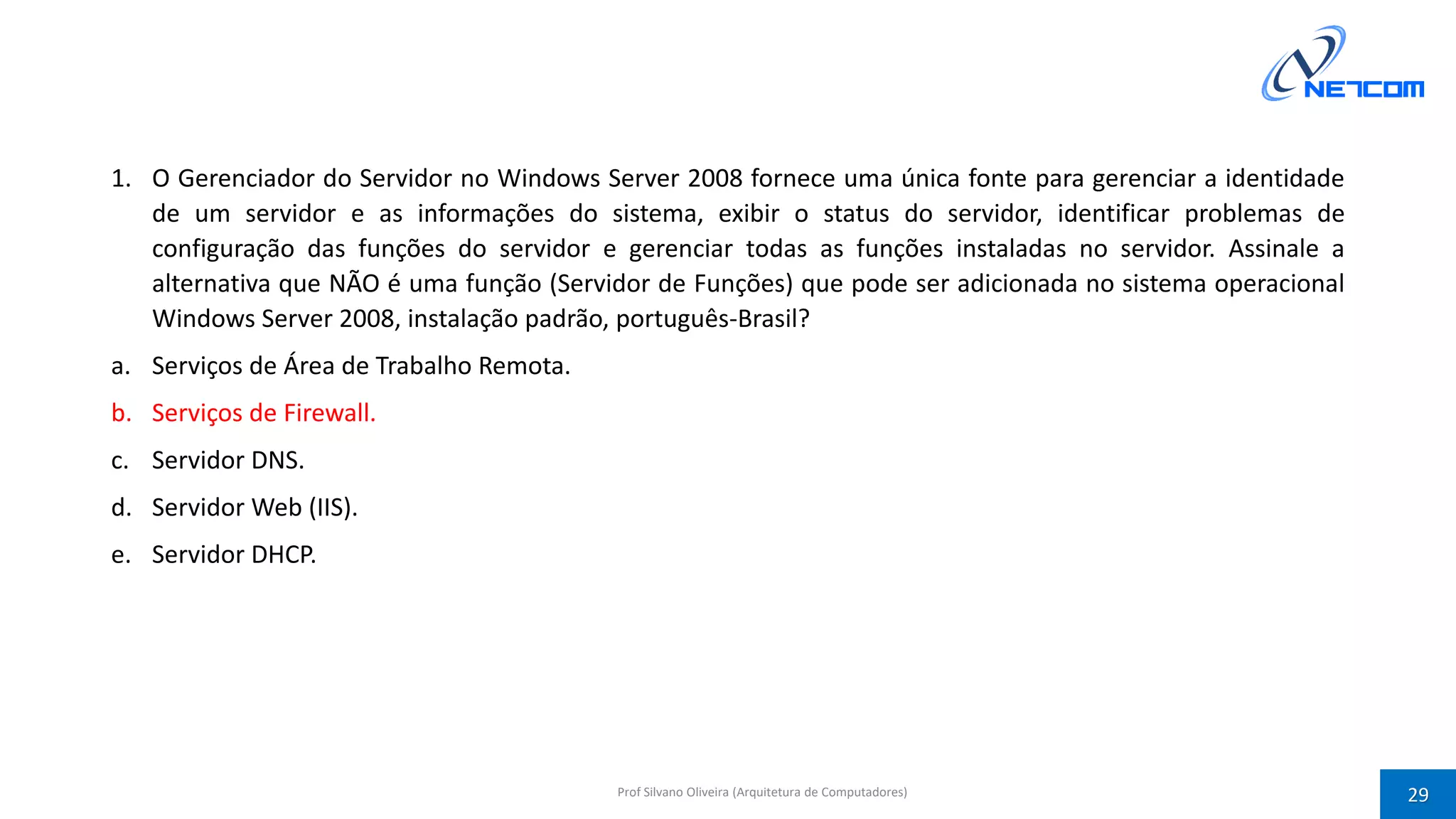 1. O Gerenciador do Servidor no Windows Server 2008 fornece uma única fonte para gerenciar a identidade
de um servidor e as informações do sistema, exibir o status do servidor, identificar problemas de
configuração das funções do servidor e gerenciar todas as funções instaladas no servidor. Assinale a
alternativa que NÃO é uma função (Servidor de Funções) que pode ser adicionada no sistema operacional
Windows Server 2008, instalação padrão, português-Brasil?
a. Serviços de Área de Trabalho Remota.
b. Serviços de Firewall.
c. Servidor DNS.
d. Servidor Web (IIS).
e. Servidor DHCP.
Prof Silvano Oliveira (Arquitetura de Computadores) 29
 