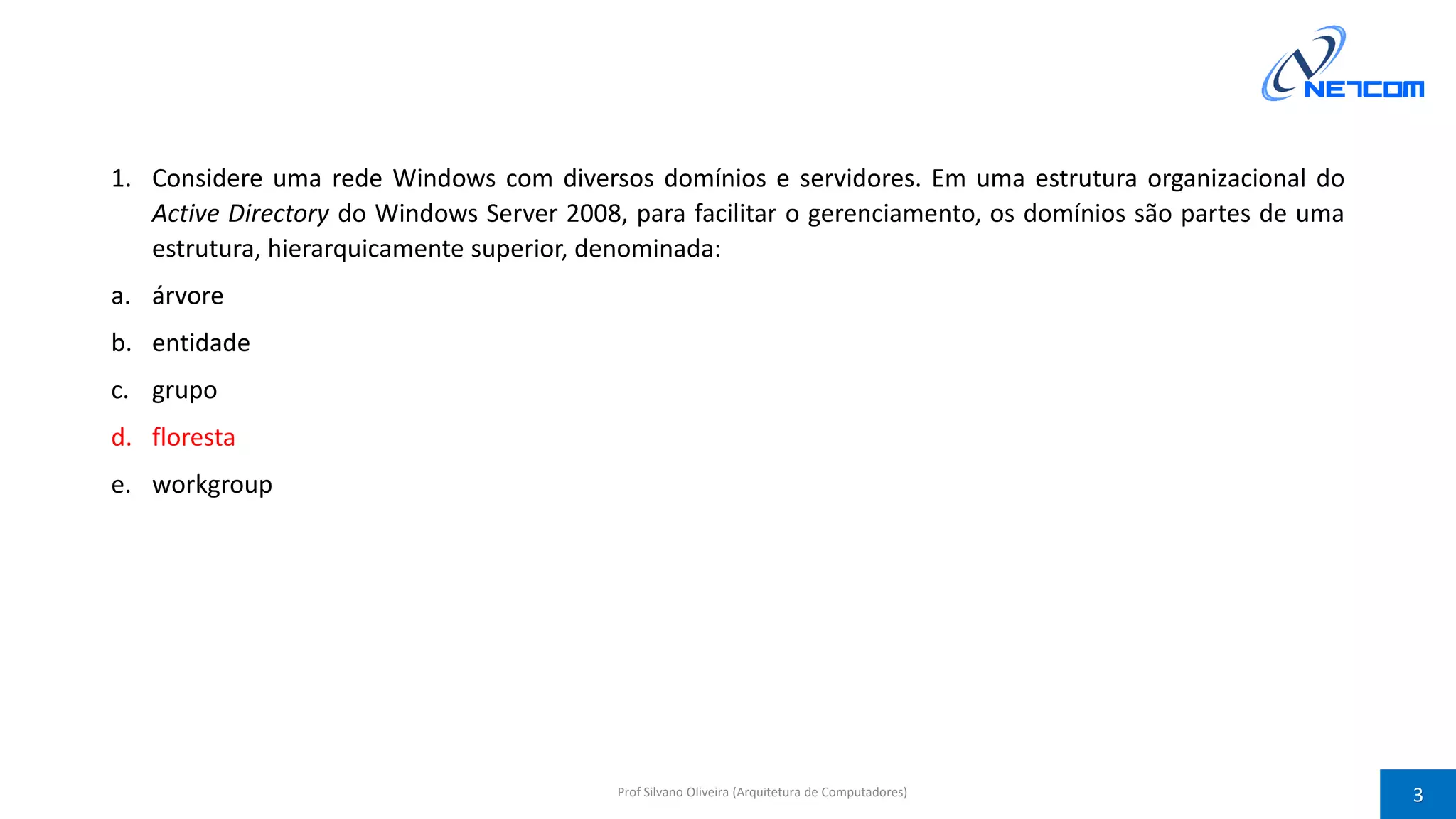 1. Considere uma rede Windows com diversos domínios e servidores. Em uma estrutura organizacional do
Active Directory do Windows Server 2008, para facilitar o gerenciamento, os domínios são partes de uma
estrutura, hierarquicamente superior, denominada:
a. árvore
b. entidade
c. grupo
d. floresta
e. workgroup
Prof Silvano Oliveira (Arquitetura de Computadores) 3
 