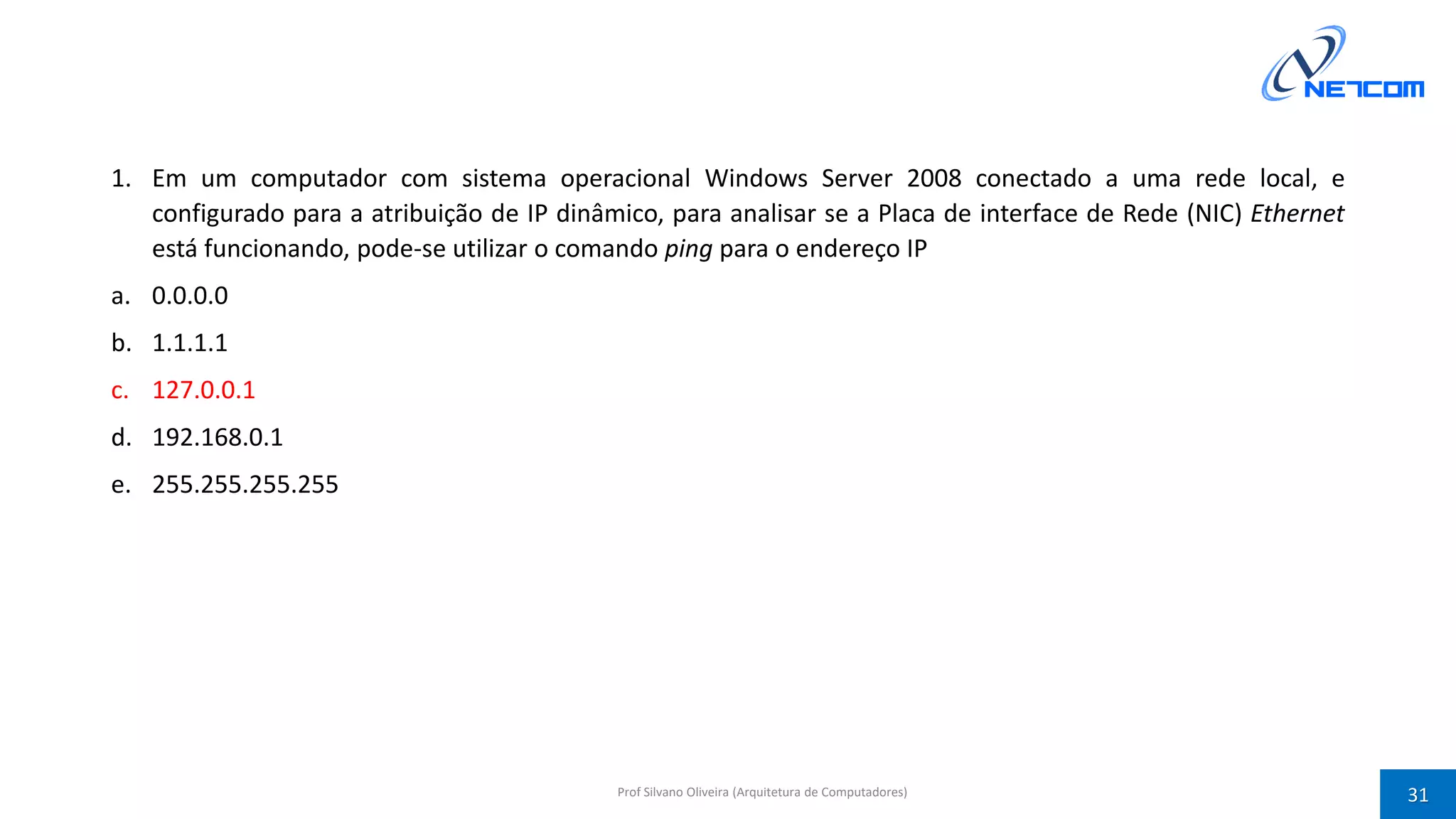 1. Em um computador com sistema operacional Windows Server 2008 conectado a uma rede local, e
configurado para a atribuição de IP dinâmico, para analisar se a Placa de interface de Rede (NIC) Ethernet
está funcionando, pode-se utilizar o comando ping para o endereço IP
a. 0.0.0.0
b. 1.1.1.1
c. 127.0.0.1
d. 192.168.0.1
e. 255.255.255.255
Prof Silvano Oliveira (Arquitetura de Computadores) 31
 