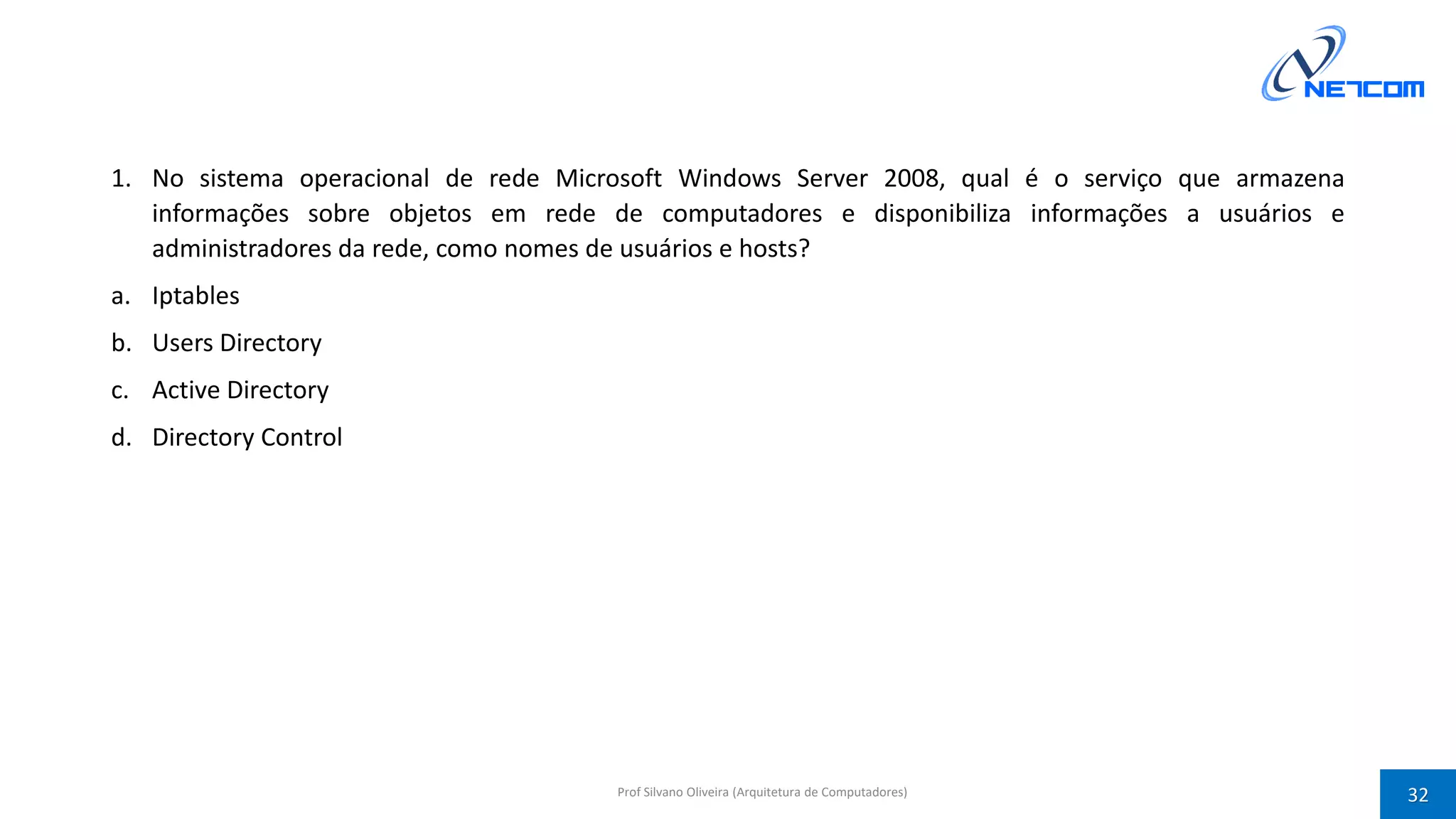 1. No sistema operacional de rede Microsoft Windows Server 2008, qual é o serviço que armazena
informações sobre objetos em rede de computadores e disponibiliza informações a usuários e
administradores da rede, como nomes de usuários e hosts?
a. Iptables
b. Users Directory
c. Active Directory
d. Directory Control
Prof Silvano Oliveira (Arquitetura de Computadores) 32
 