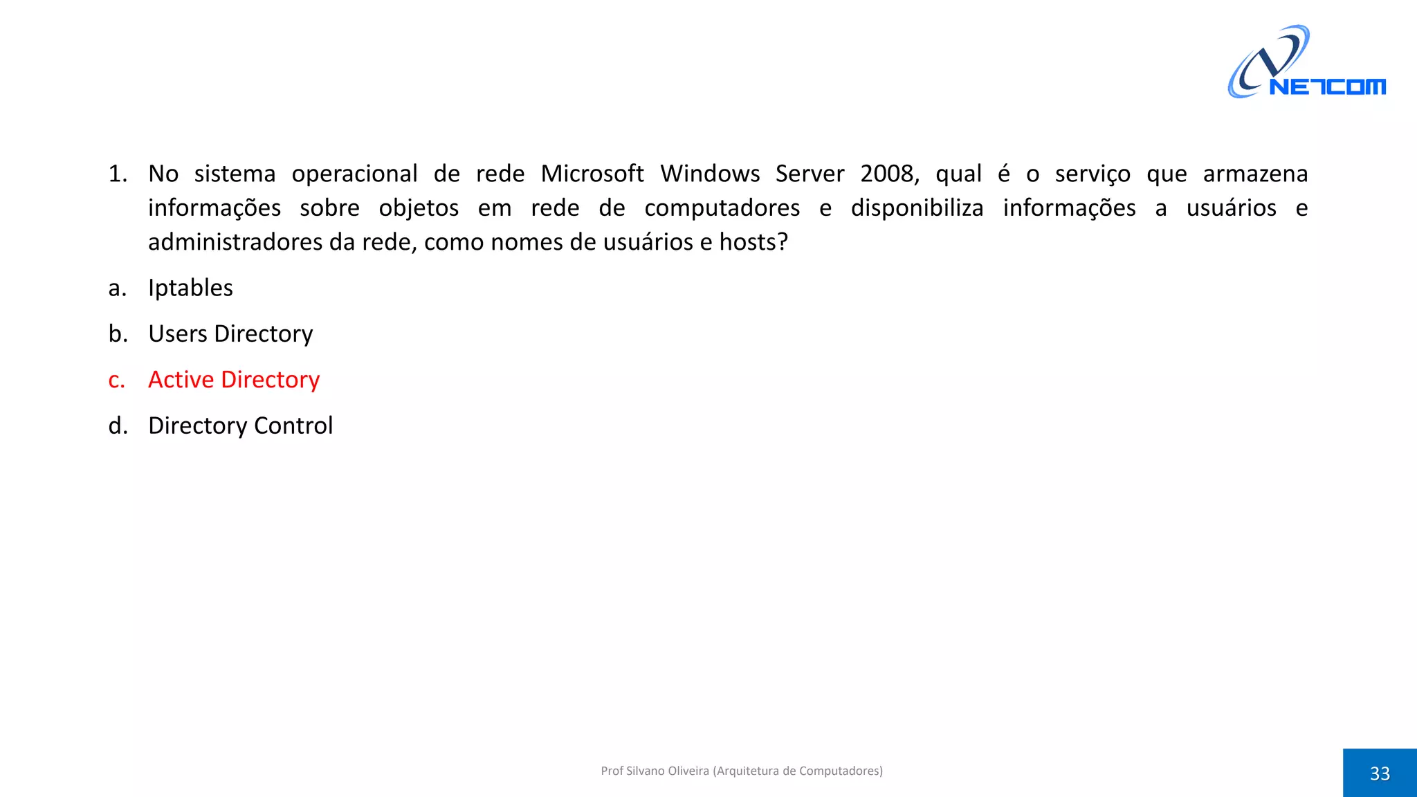 1. No sistema operacional de rede Microsoft Windows Server 2008, qual é o serviço que armazena
informações sobre objetos em rede de computadores e disponibiliza informações a usuários e
administradores da rede, como nomes de usuários e hosts?
a. Iptables
b. Users Directory
c. Active Directory
d. Directory Control
Prof Silvano Oliveira (Arquitetura de Computadores) 33
 