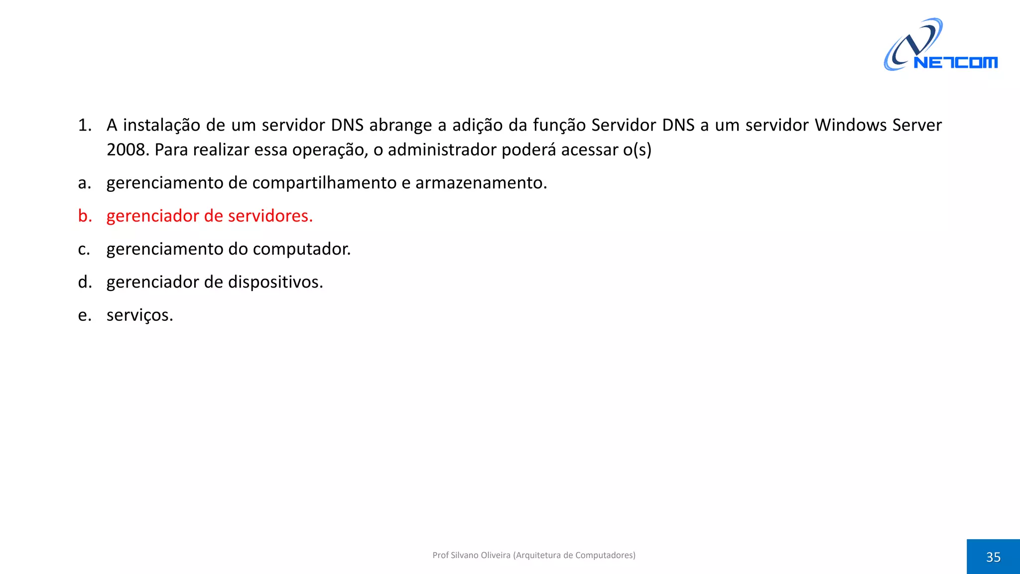 1. A instalação de um servidor DNS abrange a adição da função Servidor DNS a um servidor Windows Server
2008. Para realizar essa operação, o administrador poderá acessar o(s)
a. gerenciamento de compartilhamento e armazenamento.
b. gerenciador de servidores.
c. gerenciamento do computador.
d. gerenciador de dispositivos.
e. serviços.
Prof Silvano Oliveira (Arquitetura de Computadores) 35
 