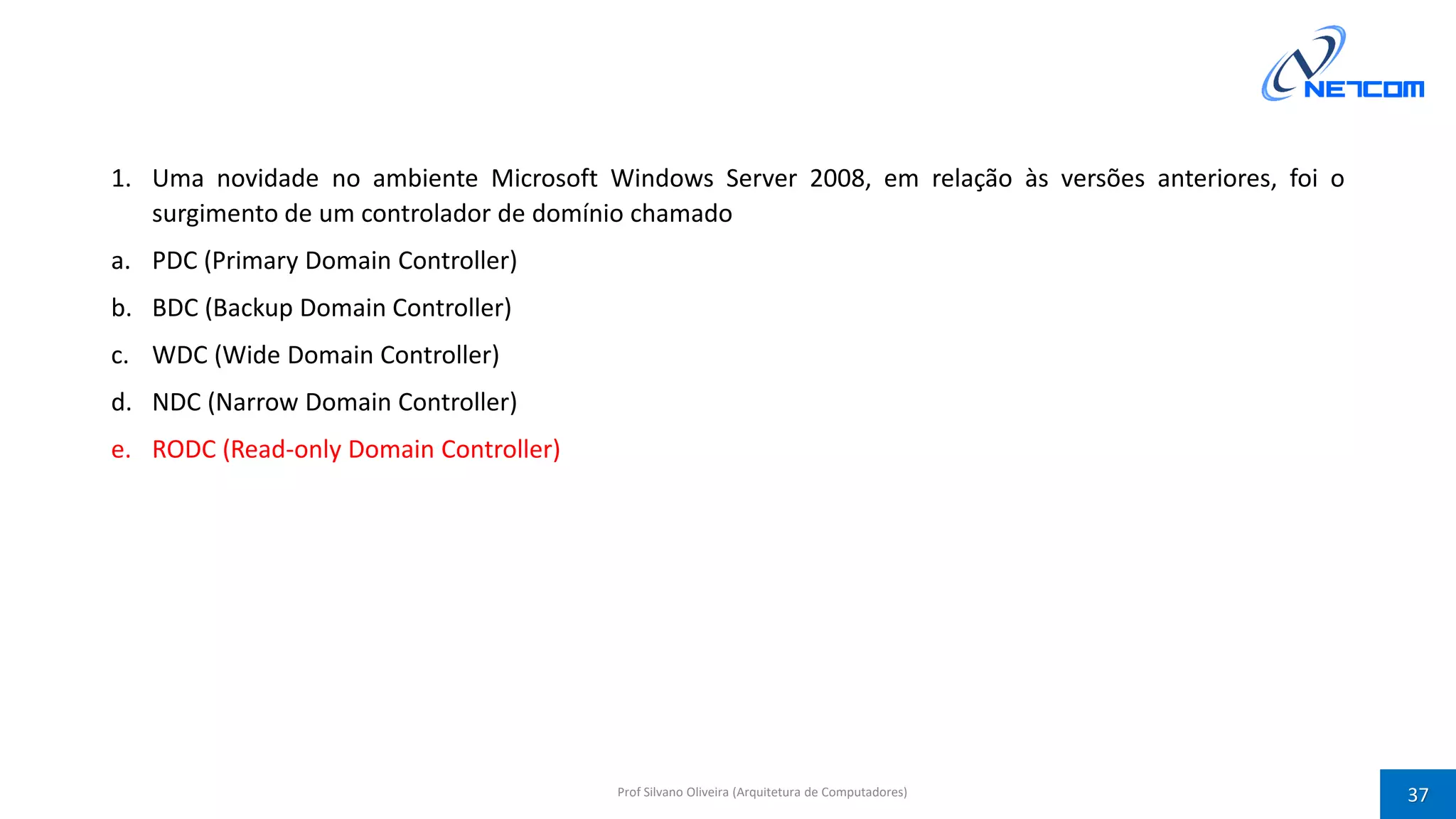 1. Uma novidade no ambiente Microsoft Windows Server 2008, em relação às versões anteriores, foi o
surgimento de um controlador de domínio chamado
a. PDC (Primary Domain Controller)
b. BDC (Backup Domain Controller)
c. WDC (Wide Domain Controller)
d. NDC (Narrow Domain Controller)
e. RODC (Read-only Domain Controller)
Prof Silvano Oliveira (Arquitetura de Computadores) 37
 