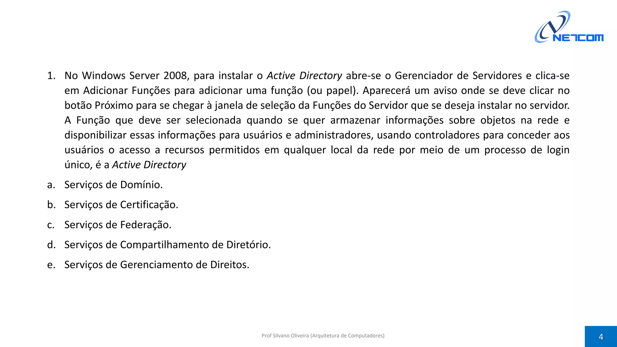 1. No Windows Server 2008, para instalar o Active Directory abre-se o Gerenciador de Servidores e clica-se
em Adicionar Funções para adicionar uma função (ou papel). Aparecerá um aviso onde se deve clicar no
botão Próximo para se chegar à janela de seleção da Funções do Servidor que se deseja instalar no servidor.
A Função que deve ser selecionada quando se quer armazenar informações sobre objetos na rede e
disponibilizar essas informações para usuários e administradores, usando controladores para conceder aos
usuários o acesso a recursos permitidos em qualquer local da rede por meio de um processo de login
único, é a Active Directory
a. Serviços de Domínio.
b. Serviços de Certificação.
c. Serviços de Federação.
d. Serviços de Compartilhamento de Diretório.
e. Serviços de Gerenciamento de Direitos.
Prof Silvano Oliveira (Arquitetura de Computadores) 4
 