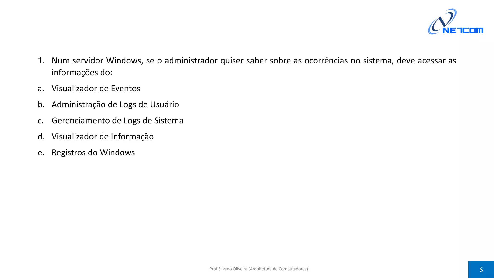 1. Num servidor Windows, se o administrador quiser saber sobre as ocorrências no sistema, deve acessar as
informações do:
a. Visualizador de Eventos
b. Administração de Logs de Usuário
c. Gerenciamento de Logs de Sistema
d. Visualizador de Informação
e. Registros do Windows
Prof Silvano Oliveira (Arquitetura de Computadores) 6
 