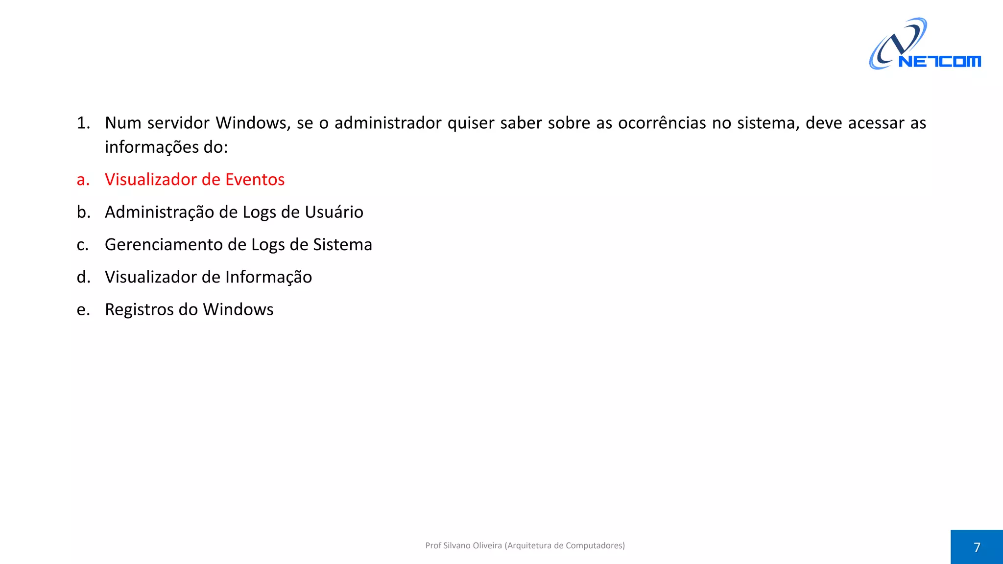 1. Num servidor Windows, se o administrador quiser saber sobre as ocorrências no sistema, deve acessar as
informações do:
a. Visualizador de Eventos
b. Administração de Logs de Usuário
c. Gerenciamento de Logs de Sistema
d. Visualizador de Informação
e. Registros do Windows
Prof Silvano Oliveira (Arquitetura de Computadores) 7
 