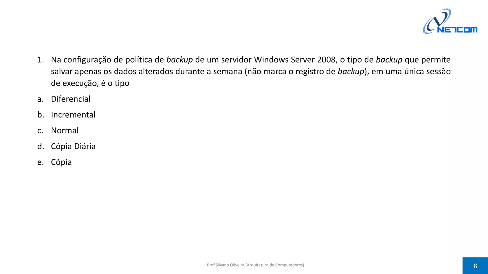 1. Na configuração de política de backup de um servidor Windows Server 2008, o tipo de backup que permite
salvar apenas os dados alterados durante a semana (não marca o registro de backup), em uma única sessão
de execução, é o tipo
a. Diferencial
b. Incremental
c. Normal
d. Cópia Diária
e. Cópia
Prof Silvano Oliveira (Arquitetura de Computadores) 8
 