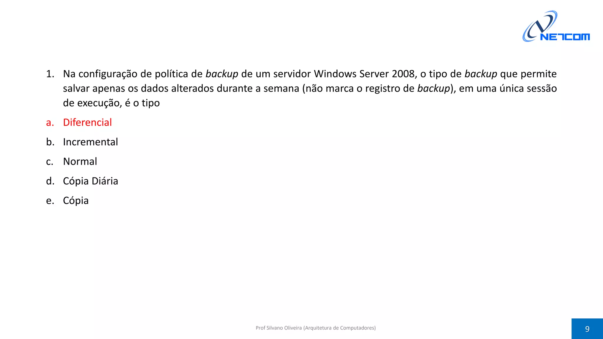 1. Na configuração de política de backup de um servidor Windows Server 2008, o tipo de backup que permite
salvar apenas os dados alterados durante a semana (não marca o registro de backup), em uma única sessão
de execução, é o tipo
a. Diferencial
b. Incremental
c. Normal
d. Cópia Diária
e. Cópia
Prof Silvano Oliveira (Arquitetura de Computadores) 9
 