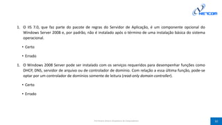 1. O IIS 7.0, que faz parte do pacote de regras do Servidor de Aplicação, é um componente opcional do
Windows Server 2008 e, por padrão, não é instalado após o término de uma instalação básica do sistema
operacional.
• Certo
• Errado
1. O Windows 2008 Server pode ser instalado com os serviços requeridos para desempenhar funções como
DHCP, DNS, servidor de arquivo ou de controlador de domínio. Com relação a essa última função, pode-se
optar por um controlador de domínios somente de leitura (read-only domain controller).
• Certo
• Errado
Prof Silvano Oliveira (Arquitetura de Computadores) 10
 