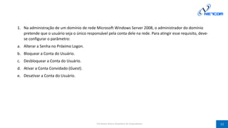 1. Na administração de um domínio de rede Microsoft Windows Server 2008, o administrador do domínio
pretende que o usuário seja o único responsável pela conta dele na rede. Para atingir esse requisito, deve-
se configurar o parâmetro:
a. Alterar a Senha no Próximo Logon.
b. Bloquear a Conta do Usuário.
c. Desbloquear a Conta do Usuário.
d. Ativar a Conta Convidado (Guest).
e. Desativar a Conta do Usuário.
Prof Silvano Oliveira (Arquitetura de Computadores) 12
 