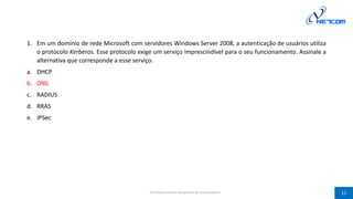 1. Em um domínio de rede Microsoft com servidores Windows Server 2008, a autenticação de usuários utiliza
o protocolo Kerberos. Esse protocolo exige um serviço imprescindível para o seu funcionamento. Assinale a
alternativa que corresponde a esse serviço.
a. DHCP
b. DNS
c. RADIUS
d. RRAS
e. IPSec
Prof Silvano Oliveira (Arquitetura de Computadores) 15
 