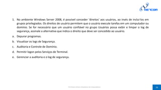 1. No ambiente Windows Server 2008, é possível conceder 'direitos' aos usuários, ao invés de incluí-los em
grupos privilegiados. Os direitos de usuário permitem que o usuário execute tarefas em um computador ou
domínio. Se for necessário que um usuário confiável no grupo Usuários possa exibir e limpar o log de
segurança, assinale a alternativa que indica o direito que deve ser concedido ao usuário.
a. Depurar programas.
b. Visualizar os logs de Segurança.
c. Auditoria e Controle de Domínio.
d. Permitir logon pelos Serviços de Terminal.
e. Gerenciar a auditoria e o log de segurança.
Prof Silvano Oliveira (Arquitetura de Computadores) 16
 