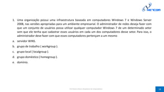 1. Uma organização possui uma infraestrutura baseada em computadores Windows 7 e Windows Server
2008, nas versões apropriadas para um ambiente empresarial. O administrador de redes deseja fazer com
que um conjunto de usuários possa utilizar qualquer computador Windows 7 de um determinado setor
sem que ele tenha que cadastrar esses usuários em cada um dos computadores desse setor. Para isso, o
administrador deve fazer com que esses computadores pertençam a um mesmo
a. servidor WINS.
b. grupo de trabalho ( workgroup ).
c. grupo local ( localgroup ).
d. grupo doméstico ( homegroup ).
e. domínio.
Prof Silvano Oliveira (Arquitetura de Computadores) 18
 