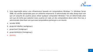 1. Uma organização possui uma infraestrutura baseada em computadores Windows 7 e Windows Server
2008, nas versões apropriadas para um ambiente empresarial. O administrador de redes deseja fazer com
que um conjunto de usuários possa utilizar qualquer computador Windows 7 de um determinado setor
sem que ele tenha que cadastrar esses usuários em cada um dos computadores desse setor. Para isso, o
administrador deve fazer com que esses computadores pertençam a um mesmo
a. servidor WINS.
b. grupo de trabalho ( workgroup ).
c. grupo local ( localgroup ).
d. grupo doméstico ( homegroup ).
e. domínio.
Prof Silvano Oliveira (Arquitetura de Computadores) 19
 
