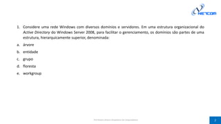 1. Considere uma rede Windows com diversos domínios e servidores. Em uma estrutura organizacional do
Active Directory do Windows Server 2008, para facilitar o gerenciamento, os domínios são partes de uma
estrutura, hierarquicamente superior, denominada:
a. árvore
b. entidade
c. grupo
d. floresta
e. workgroup
Prof Silvano Oliveira (Arquitetura de Computadores) 2
 