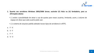 1. Quanto aos servidores Windows 2003/2008 Server, assinalar (F) Falso ou (V) Verdadeiro, para as
afirmações abaixo:
• ( ) existe a possibilidade de ativar o uso de quotas para novos usuários, limitando, assim, o volume de
espaço em disco que cada usuário pode usar.
• ( ) o sistema de arquivos padrão adotado nesses tipos de servidores é o NTFS.
a. F - V
b. V - F
c. F - F
d. V - V
Prof Silvano Oliveira (Arquitetura de Computadores) 22
 