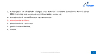 1. A instalação de um servidor DNS abrange a adição da função Servidor DNS a um servidor Windows Server
2008. Para realizar essa operação, o administrador poderá acessar o(s)
a. gerenciamento de compartilhamento e armazenamento.
b. gerenciador de servidores.
c. gerenciamento do computador.
d. gerenciador de dispositivos.
e. serviços.
Prof Silvano Oliveira (Arquitetura de Computadores) 25
 