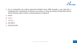1. Em um computador com sistema operacional Windows Server 2008 conectado a uma rede local, e
configurado para a atribuição de IP dinâmico, para analisar se a Placa de interface de Rede (NIC) Ethernet
está funcionando, pode-se utilizar o comando ping para o endereço IP
a. 0.0.0.0
b. 1.1.1.1
c. 127.0.0.1
d. 192.168.0.1
e. 255.255.255.255
Prof Silvano Oliveira (Arquitetura de Computadores) 31
 