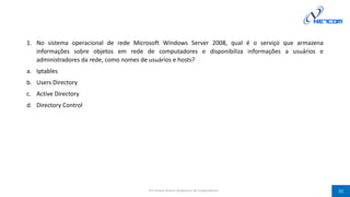 1. No sistema operacional de rede Microsoft Windows Server 2008, qual é o serviço que armazena
informações sobre objetos em rede de computadores e disponibiliza informações a usuários e
administradores da rede, como nomes de usuários e hosts?
a. Iptables
b. Users Directory
c. Active Directory
d. Directory Control
Prof Silvano Oliveira (Arquitetura de Computadores) 32
 