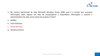 1. No sistema operacional de rede Microsoft Windows Server 2008, qual é o serviço que armazena
informações sobre objetos em rede de computadores e disponibiliza informações a usuários e
administradores da rede, como nomes de usuários e hosts?
a. Iptables
b. Users Directory
c. Active Directory
d. Directory Control
Prof Silvano Oliveira (Arquitetura de Computadores) 33
 